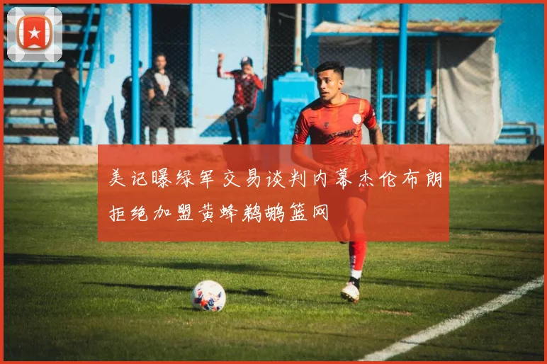 美记曝绿军交易谈判内幕杰伦布朗拒绝加盟黄蜂鹈鹕篮网