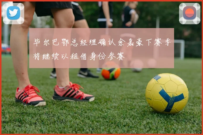 毕尔巴鄂总经理确认余嘉豪下赛季将继续以租借身份参赛
