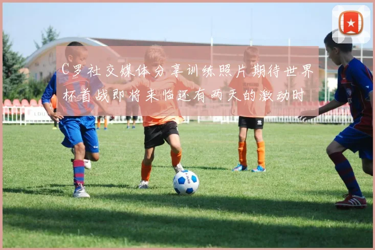 C罗社交媒体分享训练照片期待世界杯首战即将来临还有两天的激动时刻