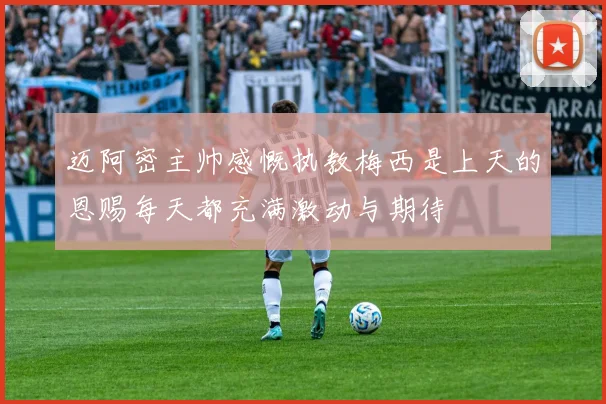 迈阿密主帅感慨执教梅西是上天的恩赐每天都充满激动与期待