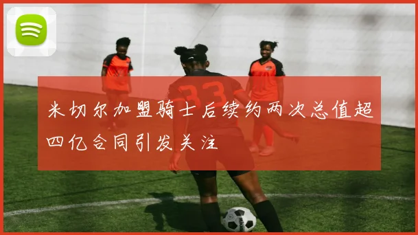 米切尔加盟骑士后续约两次总值超四亿合同引发关注