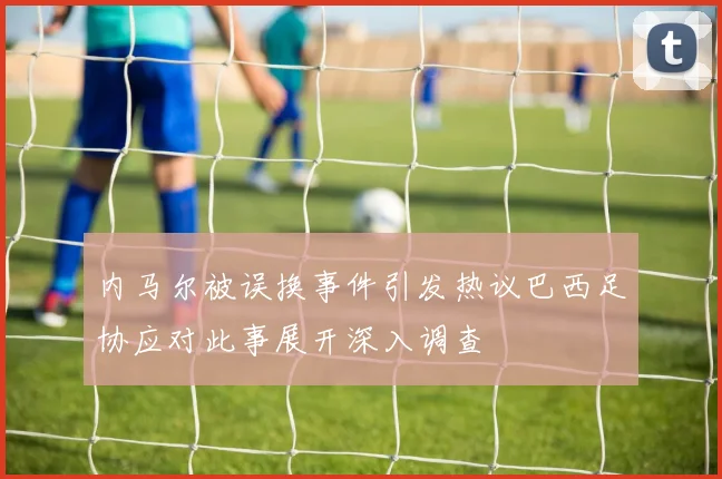内马尔被误换事件引发热议巴西足协应对此事展开深入调查
