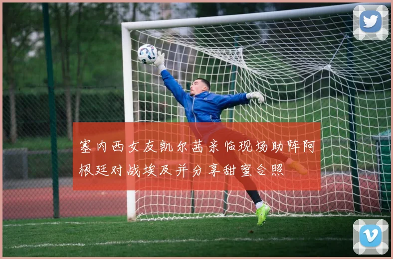塞内西女友凯尔茜亲临现场助阵阿根廷对战埃及并分享甜蜜合照