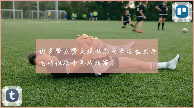 德罗赞点赞美媒动态或重返猛龙与伦纳德联手再战新赛季