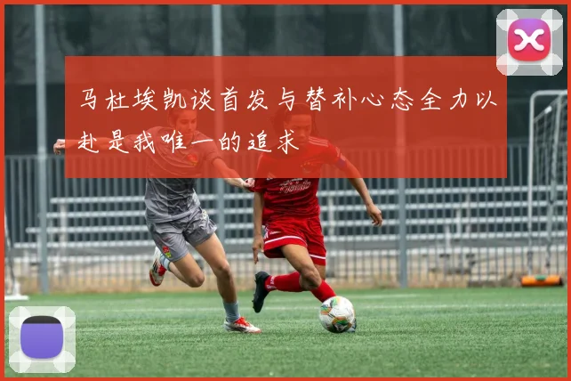 马杜埃凯谈首发与替补心态全力以赴是我唯一的追求