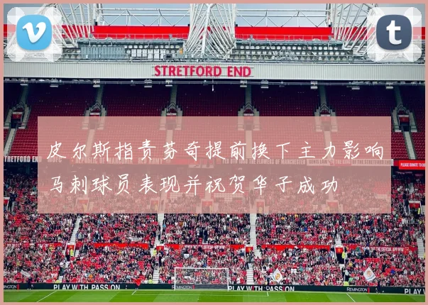 皮尔斯指责芬奇提前换下主力影响马刺球员表现并祝贺华子成功